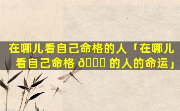 在哪儿看自己命格的人「在哪儿看自己命格 🐞 的人的命运」